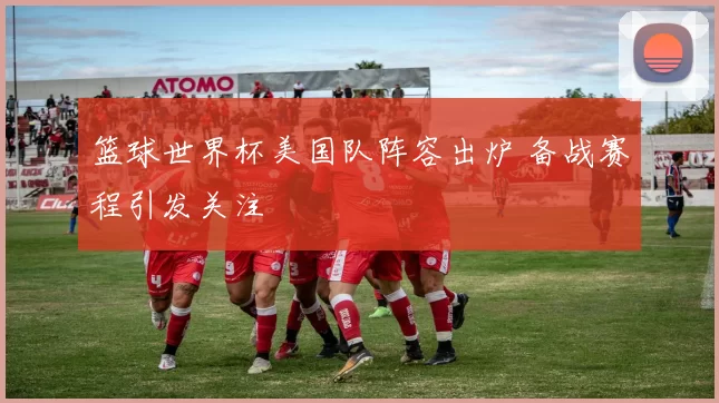 篮球世界杯美国队阵容出炉 备战赛程引发关注