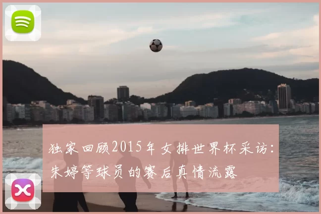 独家回顾2015年女排世界杯采访:朱婷等球员的赛后真情流露