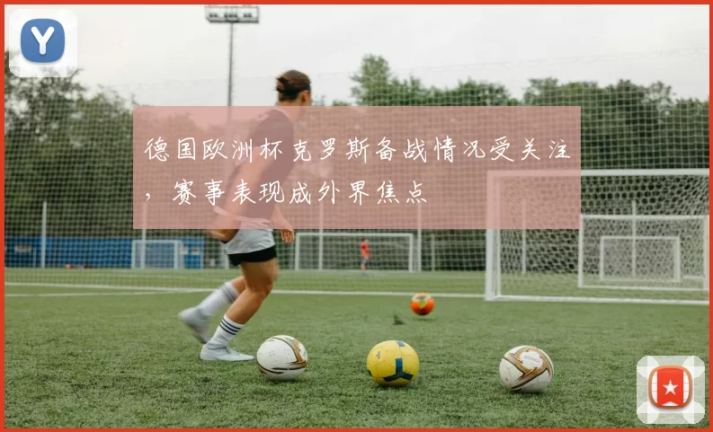德国欧洲杯克罗斯备战情况受关注，赛事表现成外界焦点