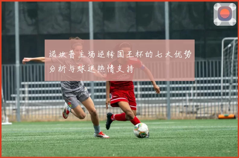 诺坎普主场逆转国王杯的七大优势分析与球迷热情支持
