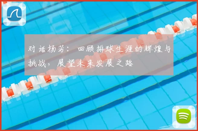 对话杨芳：回顾排球生涯的辉煌与挑战，展望未来发展之路