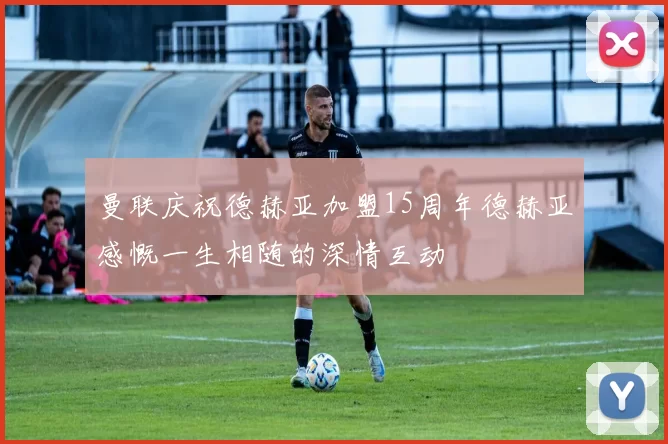 曼联庆祝德赫亚加盟15周年德赫亚感慨一生相随的深情互动