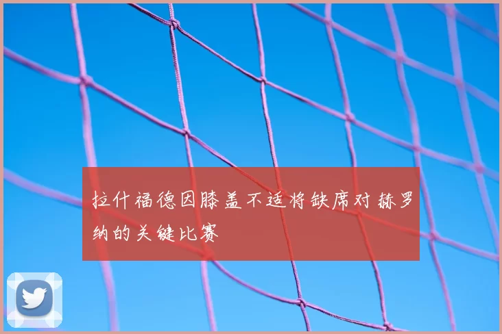 拉什福德因膝盖不适将缺席对赫罗纳的关键比赛