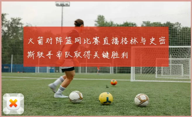 火箭对阵篮网比赛直播格林与史密斯联手率队取得关键胜利