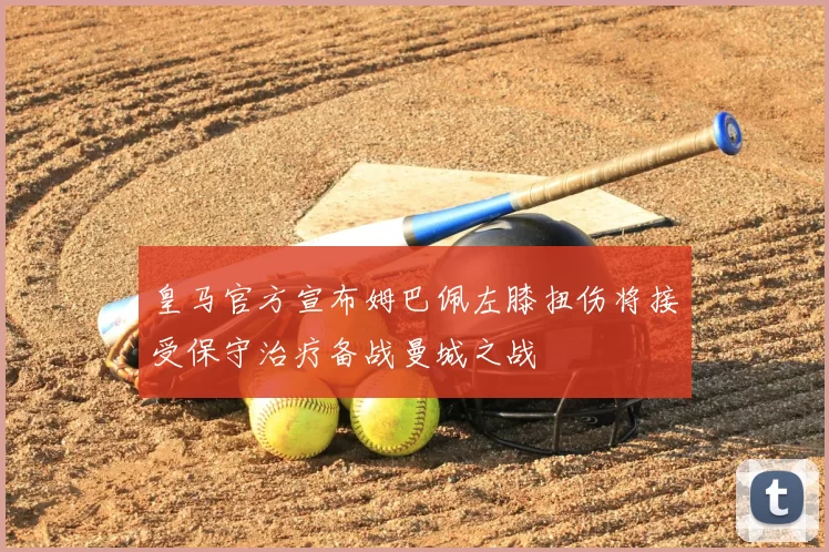 皇马官方宣布姆巴佩左膝扭伤将接受保守治疗备战曼城之战
