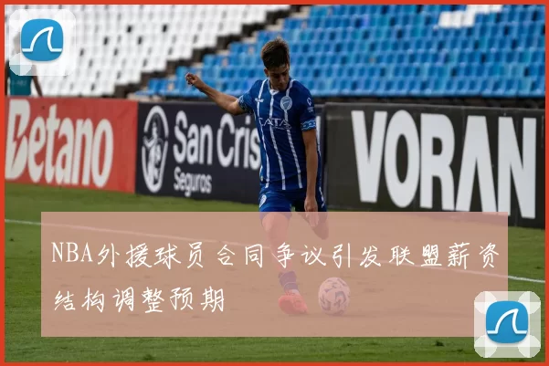 NBA外援球员合同争议引发联盟薪资结构调整预期