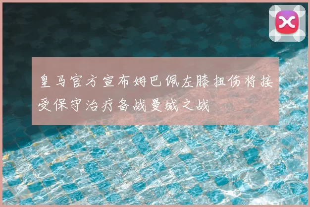皇马官方宣布姆巴佩左膝扭伤将接受保守治疗备战曼城之战