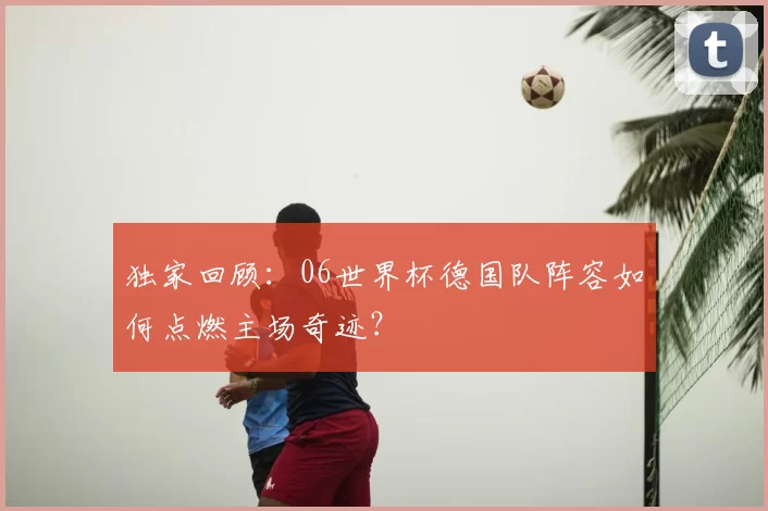 独家回顾:06世界杯德国队阵容如何点燃主场奇迹?