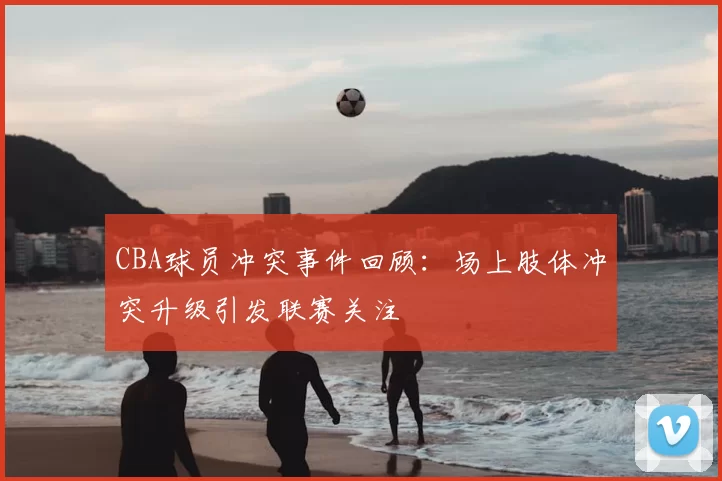 CBA球员冲突事件回顾：场上肢体冲突升级引发联赛关注
