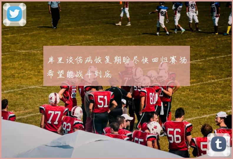 库里谈伤病恢复期盼尽快回归赛场希望能战斗到底