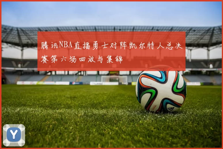 腾讯NBA直播勇士对阵凯尔特人总决赛第六场回放与集锦