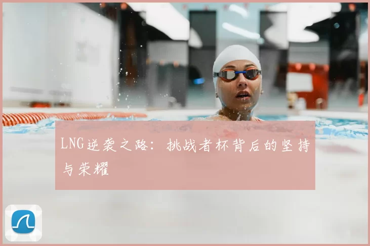 LNG逆袭之路：挑战者杯背后的坚持与荣耀