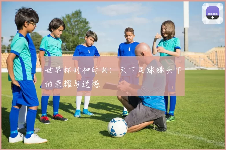 世界杯封神时刻:天下足球镜头下的荣耀与遗憾