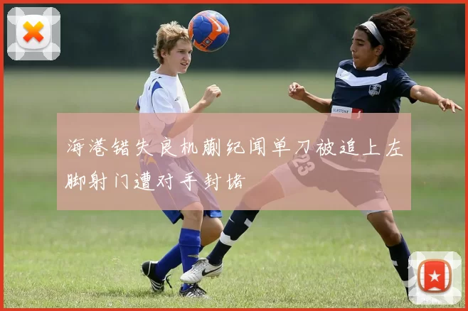 海港错失良机蒯纪闻单刀被追上左脚射门遭对手封堵