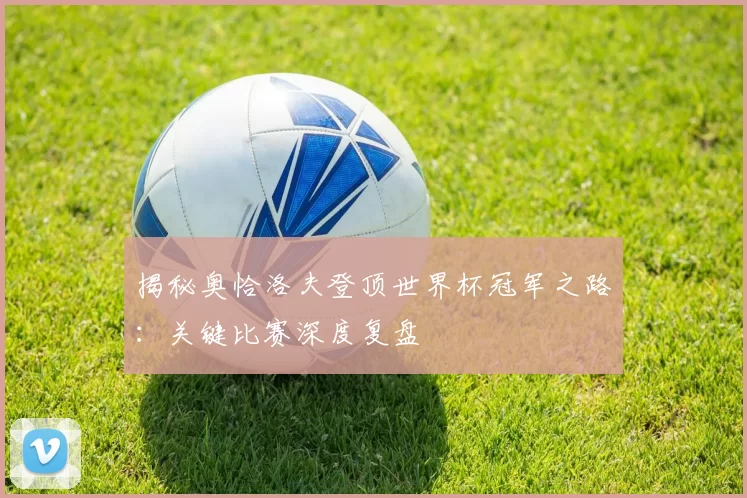 揭秘奥恰洛夫登顶世界杯冠军之路:关键比赛深度复盘