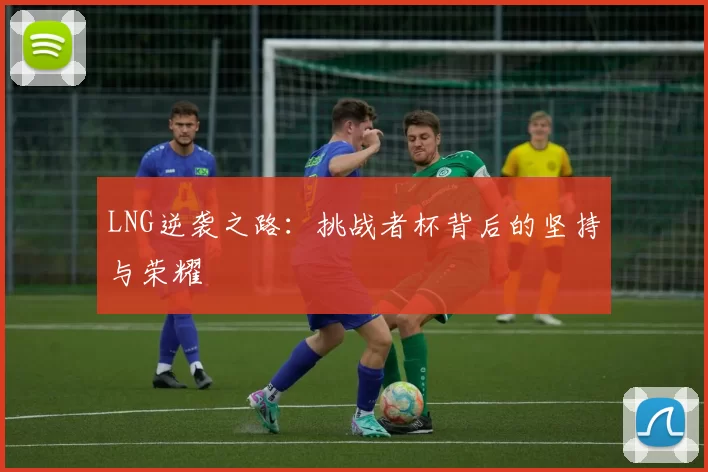 LNG逆袭之路:挑战者杯背后的坚持与荣耀