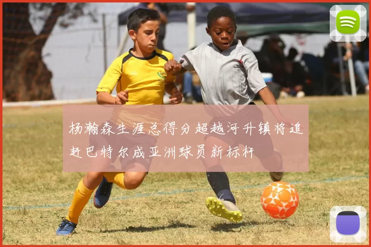杨瀚森生涯总得分超越河升镇将追赶巴特尔成亚洲球员新标杆
