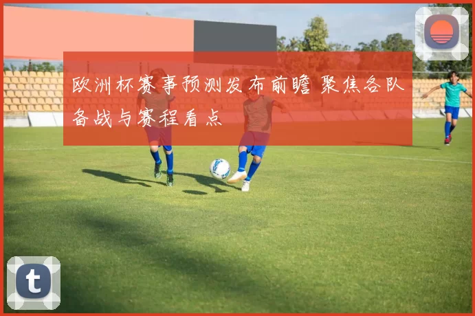 欧洲杯赛事预测发布前瞻 聚焦各队备战与赛程看点
