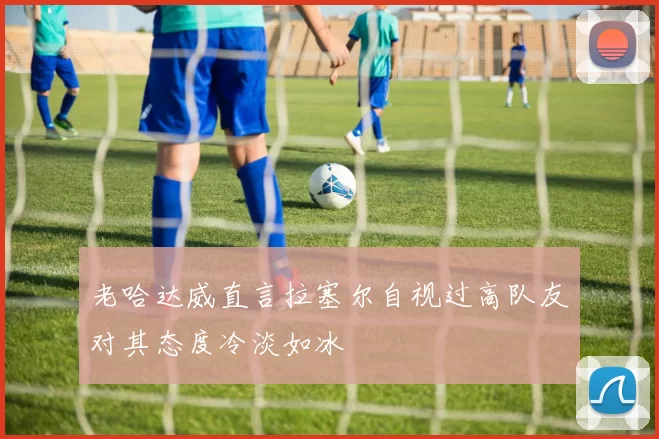 老哈达威直言拉塞尔自视过高队友对其态度冷淡如冰