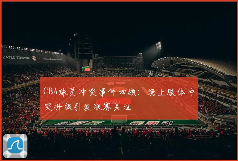 CBA球员冲突事件回顾：场上肢体冲突升级引发联赛关注