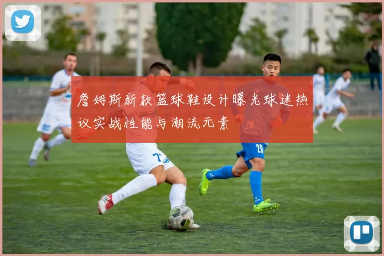 詹姆斯新款篮球鞋设计曝光球迷热议实战性能与潮流元素