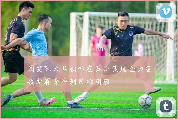 国安队大年初四在苏州集结全力备战新赛季冲刺目标明确