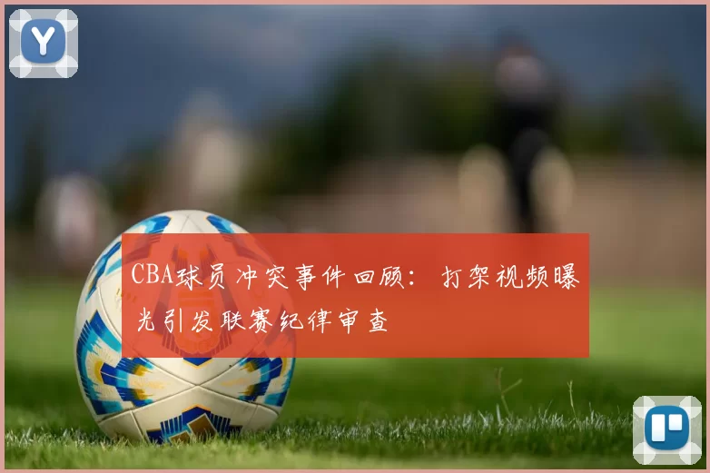CBA球员冲突事件回顾：打架视频曝光引发联赛纪律审查