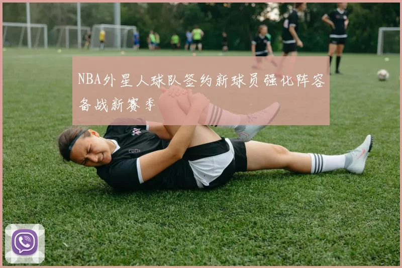 NBA外星人球队签约新球员强化阵容备战新赛季