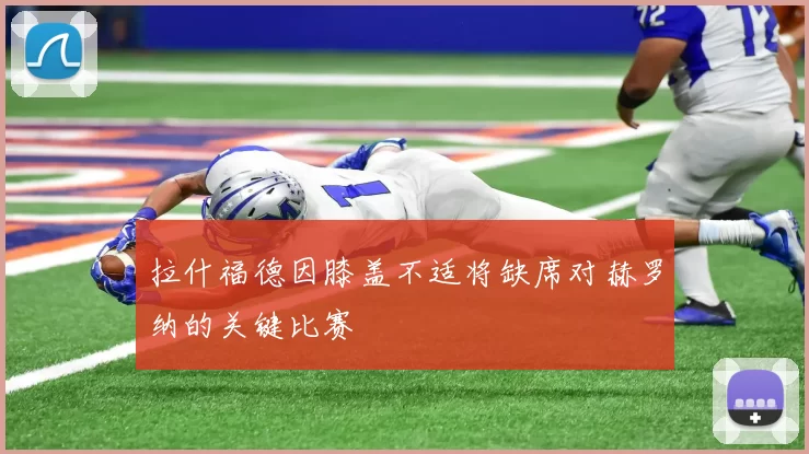拉什福德因膝盖不适将缺席对赫罗纳的关键比赛