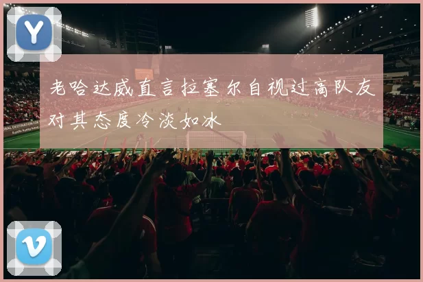 老哈达威直言拉塞尔自视过高队友对其态度冷淡如冰