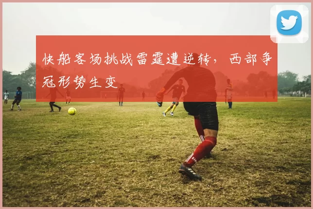 快船客场挑战雷霆遭逆转,西部争冠形势生变