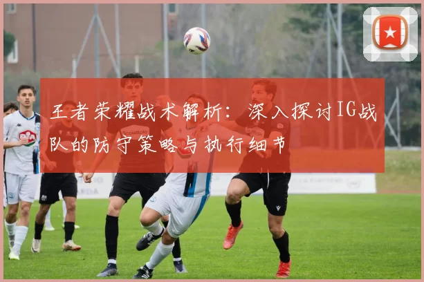王者荣耀战术解析:深入探讨IG战队的防守策略与执行细节