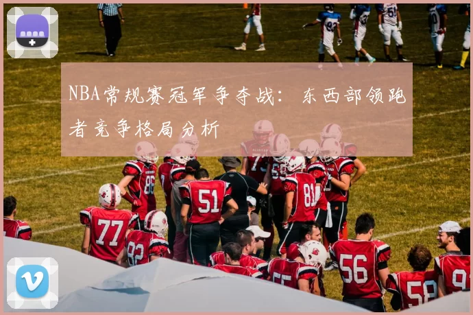 NBA常规赛冠军争夺战：东西部领跑者竞争格局分析