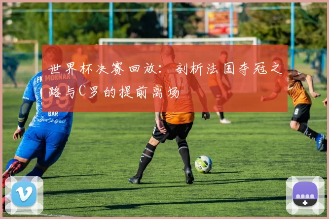 世界杯决赛回放:剖析法国夺冠之路与C罗的提前离场