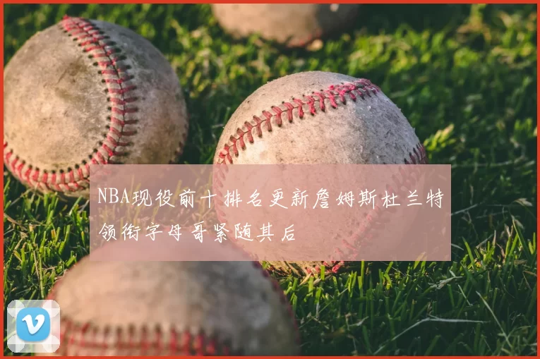 NBA现役前十排名更新詹姆斯杜兰特领衔字母哥紧随其后