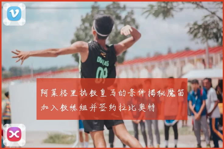 阿莱格里执教皇马的条件揭秘魔笛加入教练组并签约拉比奥特
