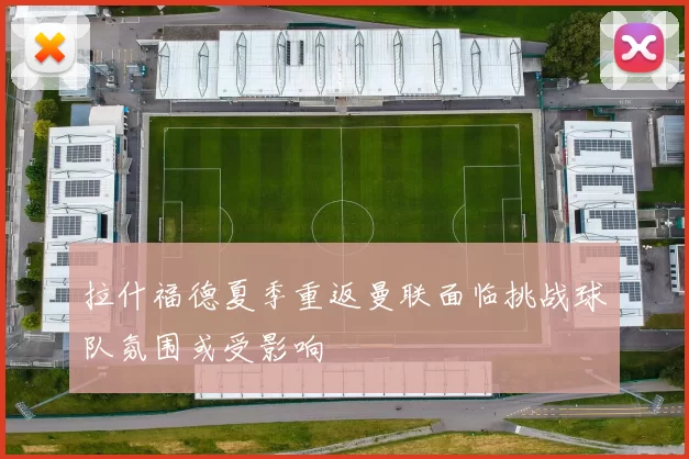 拉什福德夏季重返曼联面临挑战球队氛围或受影响