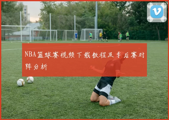 NBA篮球赛视频下载教程及季后赛对阵分析