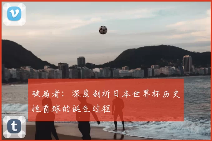 破局者:深度剖析日本世界杯历史性首球的诞生过程