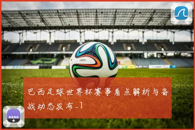 巴西足球世界杯赛事看点解析与备战动态发布_1