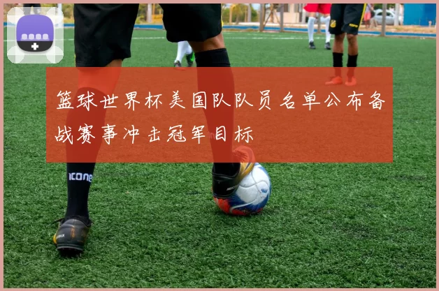 篮球世界杯美国队队员名单公布备战赛事冲击冠军目标