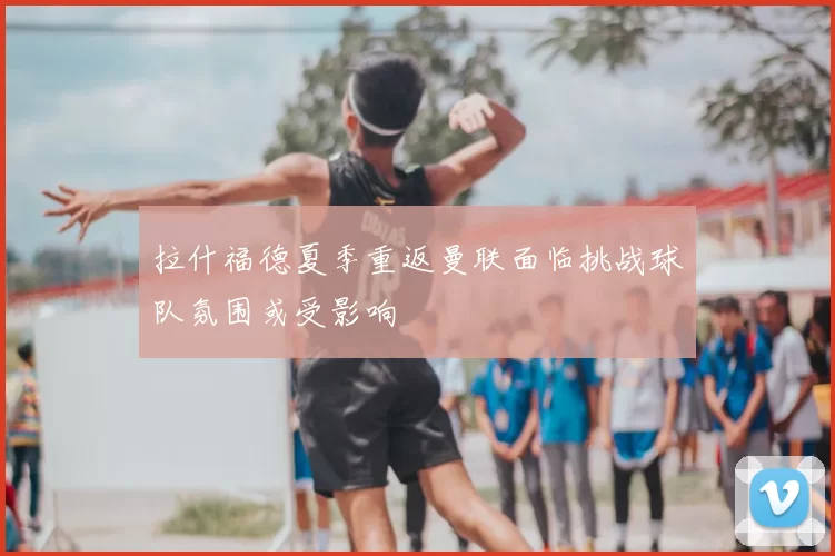 拉什福德夏季重返曼联面临挑战球队氛围或受影响