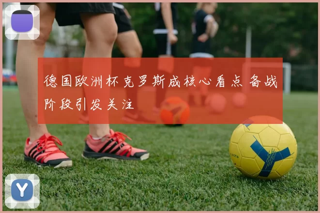 德国欧洲杯克罗斯成核心看点 备战阶段引发关注