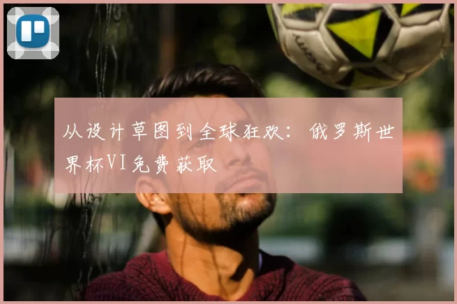 从设计草图到全球狂欢:俄罗斯世界杯VI免费获取