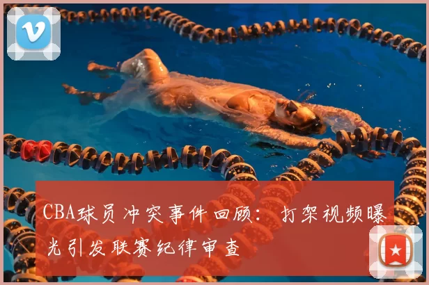 CBA球员冲突事件回顾：打架视频曝光引发联赛纪律审查