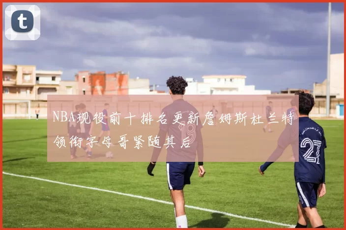 NBA现役前十排名更新詹姆斯杜兰特领衔字母哥紧随其后
