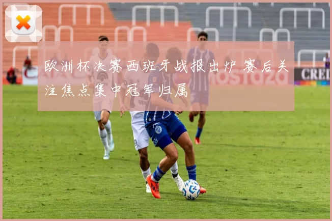欧洲杯决赛西班牙战报出炉 赛后关注焦点集中冠军归属