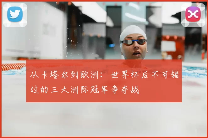 从卡塔尔到欧洲:世界杯后不可错过的三大洲际冠军争夺战