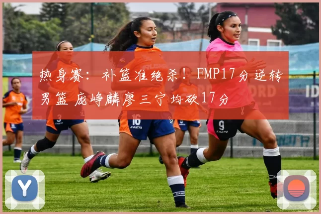 热身赛:补篮准绝杀!FMP17分逆转男篮 庞峥麟廖三宁均砍17分
