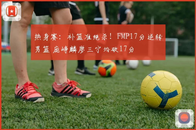 热身赛:补篮准绝杀!FMP17分逆转男篮 庞峥麟廖三宁均砍17分